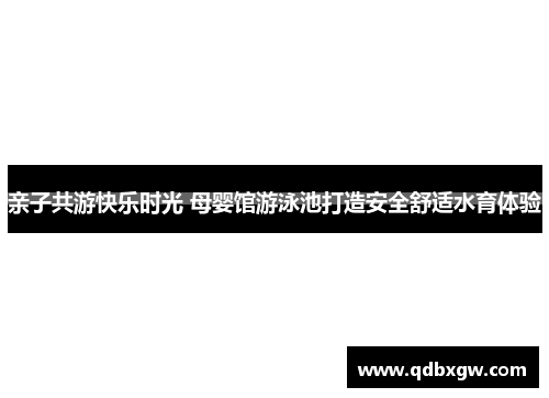 亲子共游快乐时光 母婴馆游泳池打造安全舒适水育体验